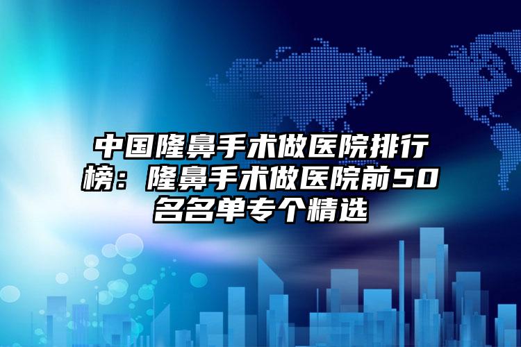 中国隆鼻手术做医院排行榜：隆鼻手术做医院前50名名单专个精选