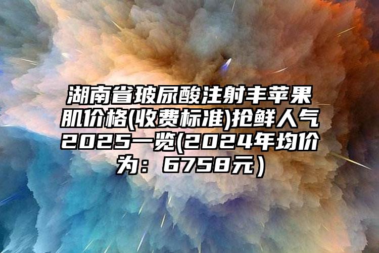 湖南省玻尿酸注射丰苹果肌价格(收费标准)抢鲜人气2025一览(2024年均价为：6758元）