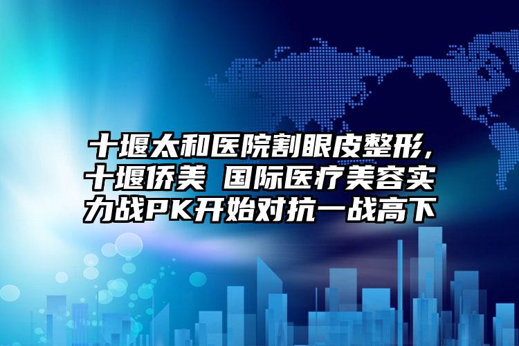 十堰太和医院割眼皮整形,十堰侨美俫国际医疗美容实力战PK开始对抗一战高下