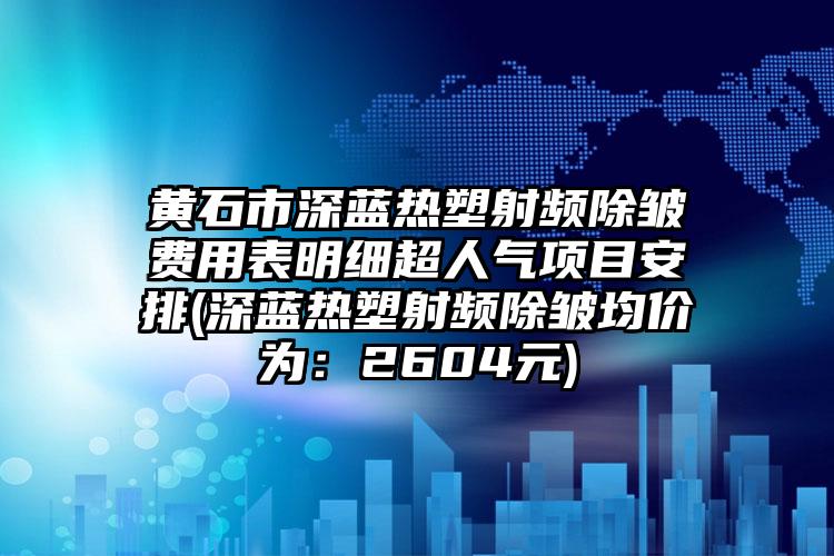 黄石市深蓝热塑射频除皱费用表明细超人气项目安排(深蓝热塑射频除皱均价为：2604元)