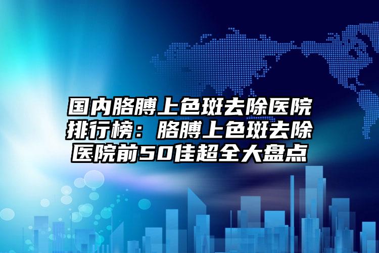 国内胳膊上色斑去除医院排行榜：胳膊上色斑去除医院前50佳超全大盘点