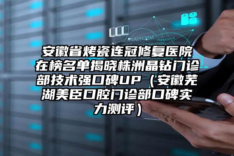 安徽省烤瓷连冠修复医院在榜名单揭晓株洲晶钻门诊部技术强口碑UP（安徽芜湖美臣口腔门诊部口碑实力测评）