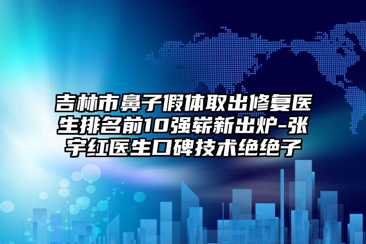 吉林市鼻子假体取出修复医生排名前10强崭新出炉-张宇红医生口碑技术绝绝子