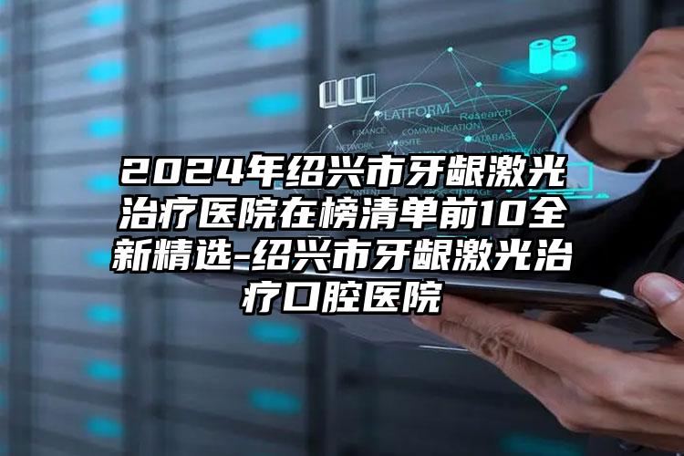 2024年绍兴市牙龈激光治疗医院在榜清单前10全新精选-绍兴市牙龈激光治疗口腔医院