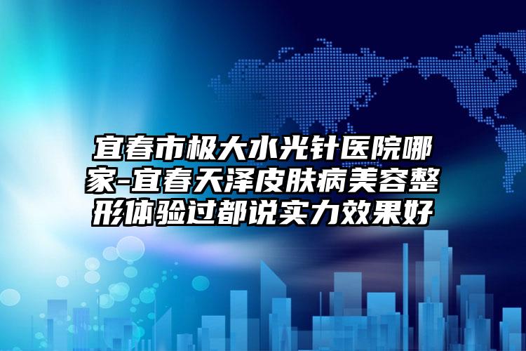 宜春市极大水光针医院哪家-宜春天泽皮肤病美容整形体验过都说实力效果好