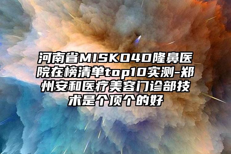 河南省MISKO4D隆鼻医院在榜清单top10实测-郑州安和医疗美容门诊部技术是个顶个的好