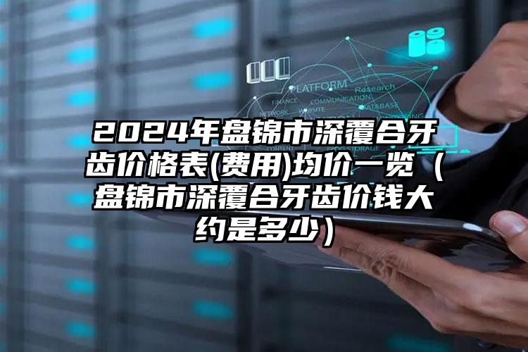 2024年盘锦市深覆合牙齿价格表(费用)均价一览（盘锦市深覆合牙齿价钱大约是多少）