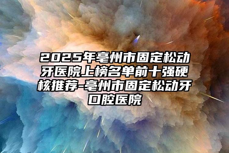 2025年亳州市固定松动牙医院上榜名单前十强硬核推荐-亳州市固定松动牙口腔医院