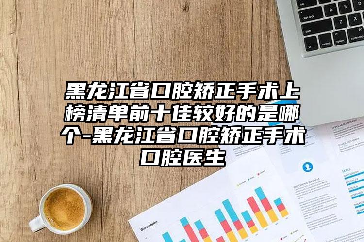 黑龙江省口腔矫正手术上榜清单前十佳较好的是哪个-黑龙江省口腔矫正手术口腔医生