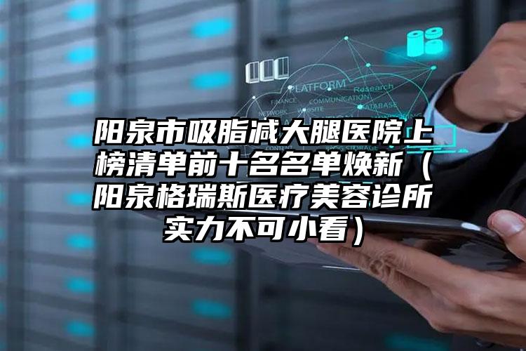 阳泉市吸脂减大腿医院上榜清单前十名名单焕新（阳泉格瑞斯医疗美容诊所实力不可小看）