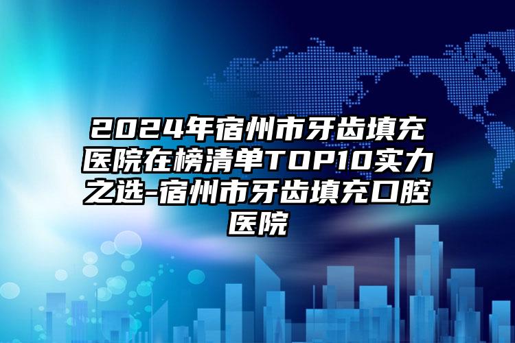 2024年宿州市牙齿填充医院在榜清单TOP10实力之选-宿州市牙齿填充口腔医院