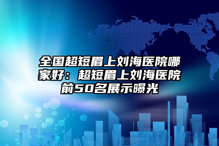 全国超短眉上刘海医院哪家好：超短眉上刘海医院前50名展示曝光