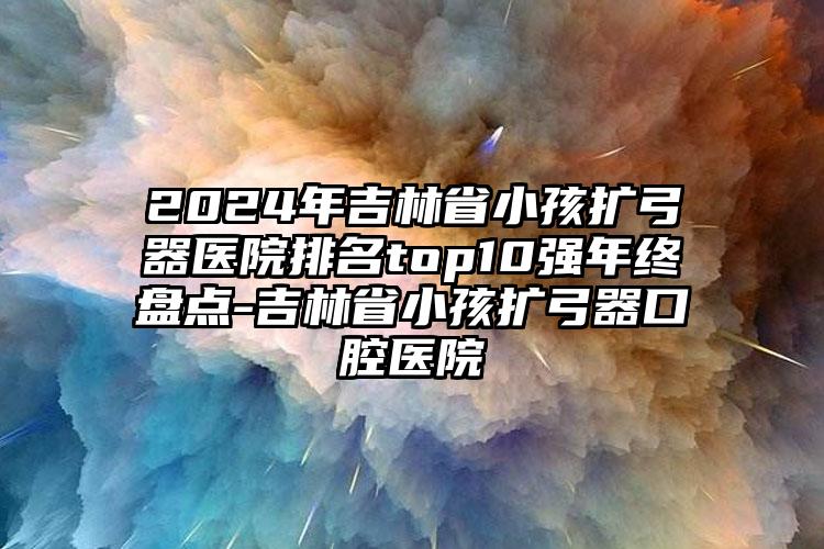 2024年吉林省小孩扩弓器医院排名top10强年终盘点-吉林省小孩扩弓器口腔医院