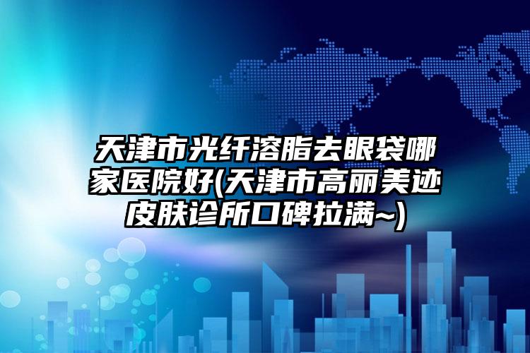 天津市光纤溶脂去眼袋哪家医院好(天津市高丽美迹皮肤诊所口碑拉满~)