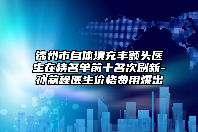 锦州市自体填充丰额头医生在榜名单前十名次刷新-孙莉程医生价格费用爆出