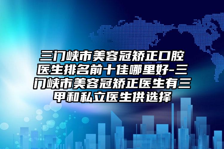 三门峡市美容冠矫正口腔医生排名前十佳哪里好-三门峡市美容冠矫正医生有三甲和私立医生供选择