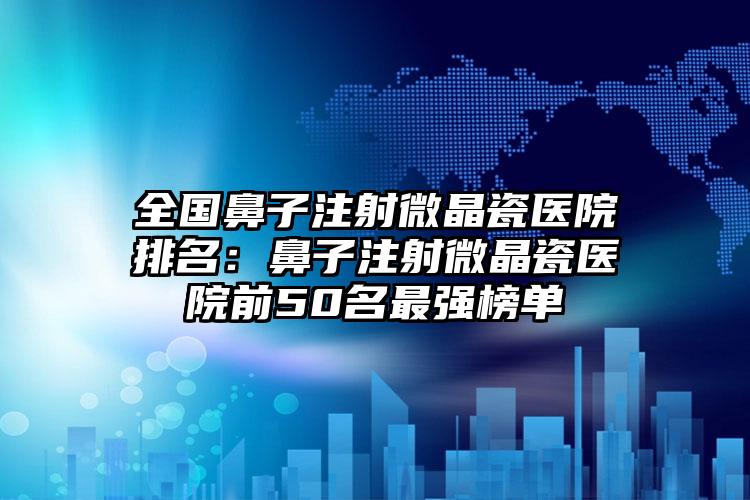 全国鼻子注射微晶瓷医院排名：鼻子注射微晶瓷医院前50名最强榜单