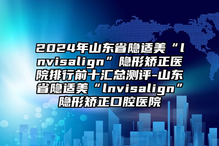 2024年山东省隐适美“lnvisalign”隐形矫正医院排行前十汇总测评-山东省隐适美“lnvisalign”隐形矫正口腔医院