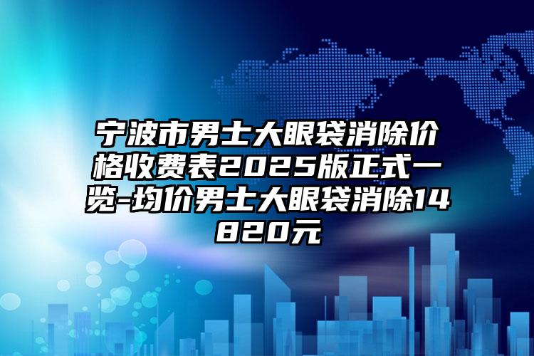 宁波市男士大眼袋消除价格收费表2025版正式一览-均价男士大眼袋消除14820元