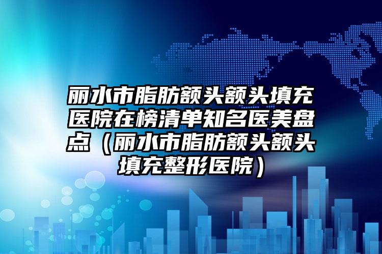 丽水市脂肪额头额头填充医院在榜清单知名医美盘点（丽水市脂肪额头额头填充整形医院）