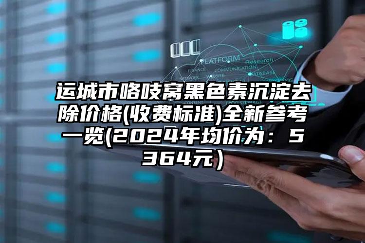 运城市咯吱窝黑色素沉淀去除价格(收费标准)全新参考一览(2024年均价为：5364元）