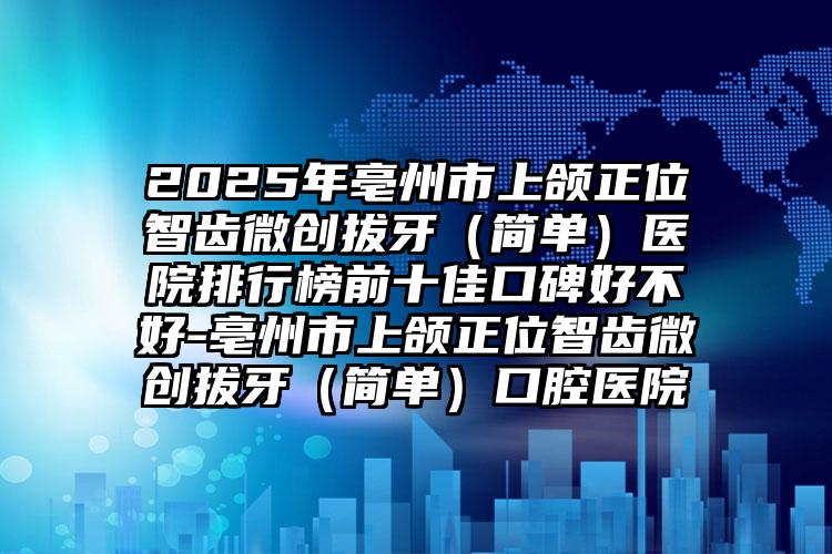 2025年亳州市上颌正位智齿微创拔牙（简单）医院排行榜前十佳口碑好不好-亳州市上颌正位智齿微创拔牙（简单）口腔医院