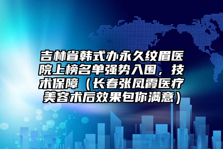 吉林省韩式办永久纹眉医院上榜名单强势入围，技术保障（长春张凤霞医疗美容术后效果包你满意）