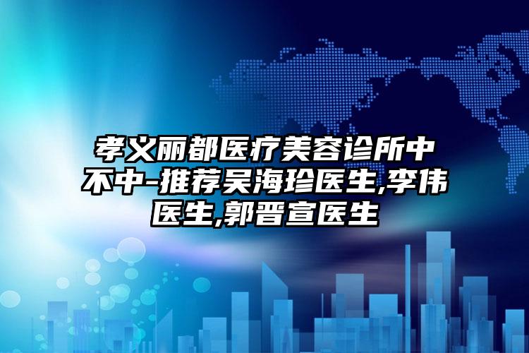 孝义丽都医疗美容诊所中不中-推荐吴海珍医生,李伟医生,郭晋宣医生