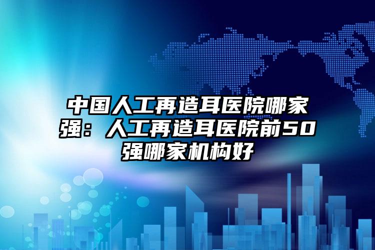 中国人工再造耳医院哪家强：人工再造耳医院前50强哪家机构好