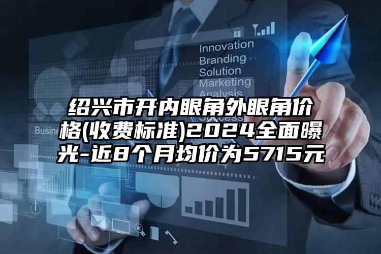 绍兴市开内眼角外眼角价格(收费标准)2024全面曝光-近8个月均价为5715元