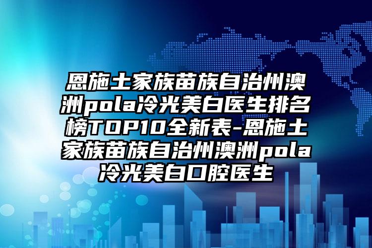 恩施土家族苗族自治州澳洲pola冷光美白医生排名榜TOP10全新表-恩施土家族苗族自治州澳洲pola冷光美白口腔医生