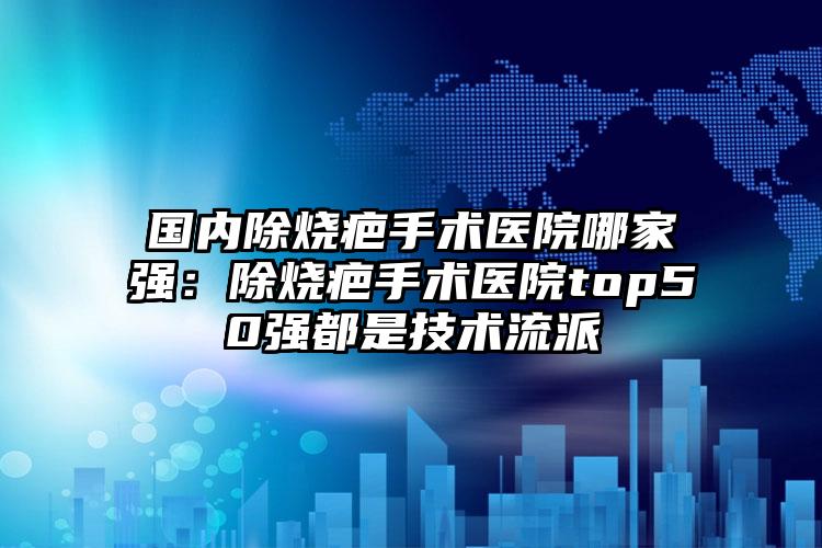 国内除烧疤手术医院哪家强：除烧疤手术医院top50强都是技术流派