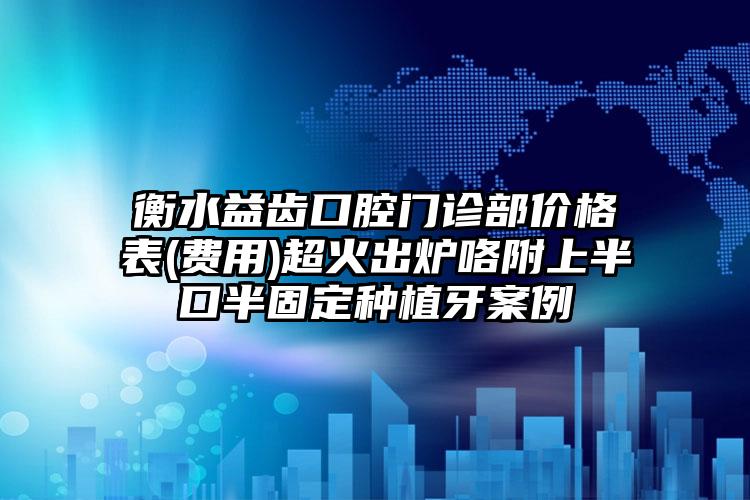 衡水益齿口腔门诊部价格表(费用)超火出炉咯附上半口半固定种植牙案例