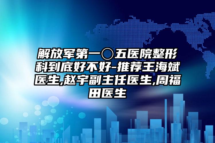 解放军第一〇五医院整形科到底好不好-推荐王海斌医生,赵宇副主任医生,周福田医生