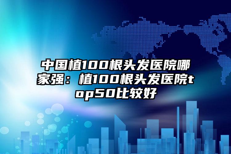 中国植100根头发医院哪家强：植100根头发医院top50比较好