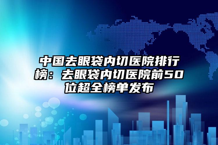 中国去眼袋内切医院排行榜：去眼袋内切医院前50位超全榜单发布