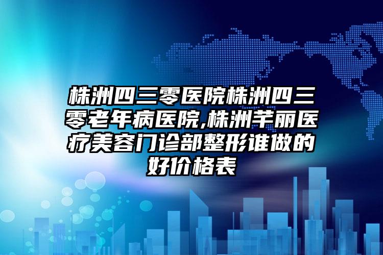 株洲四三零医院株洲四三零老年病医院,株洲芊丽医疗美容门诊部整形谁做的好价格表