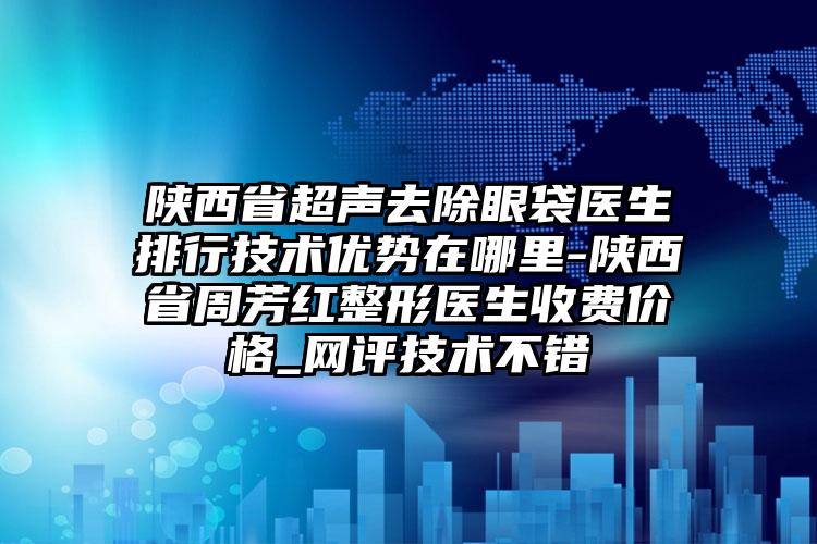 陕西省超声去除眼袋医生排行技术优势在哪里-陕西省周芳红整形医生收费价格_网评技术不错