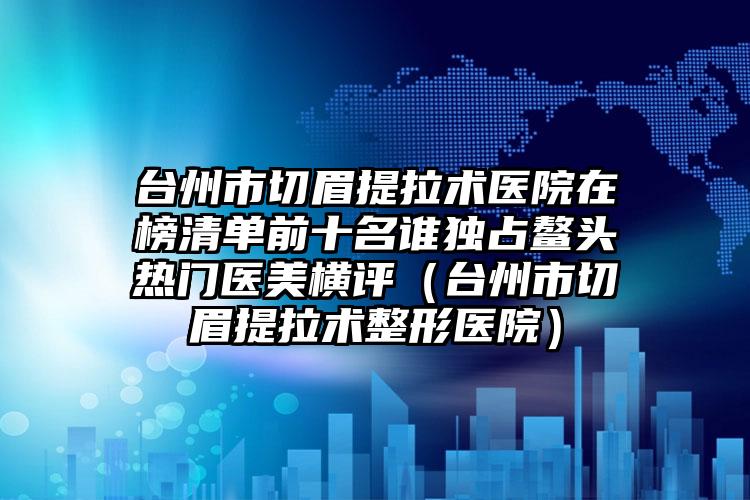 台州市切眉提拉术医院在榜清单前十名谁独占鳌头热门医美横评（台州市切眉提拉术整形医院）