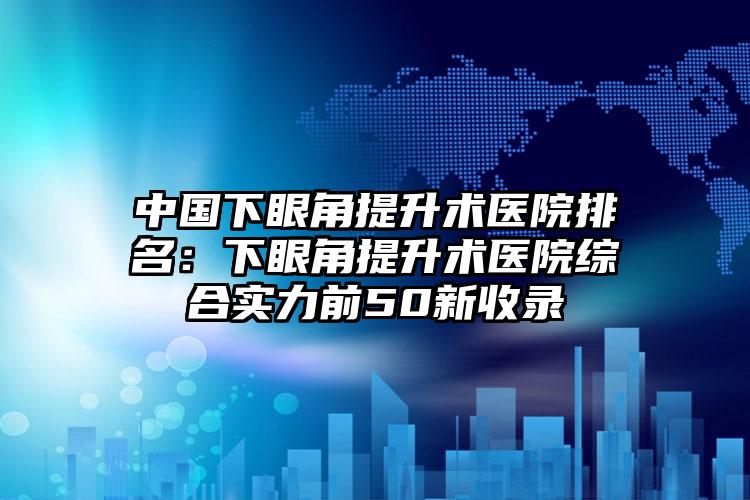 中国下眼角提升术医院排名：下眼角提升术医院综合实力前50新收录