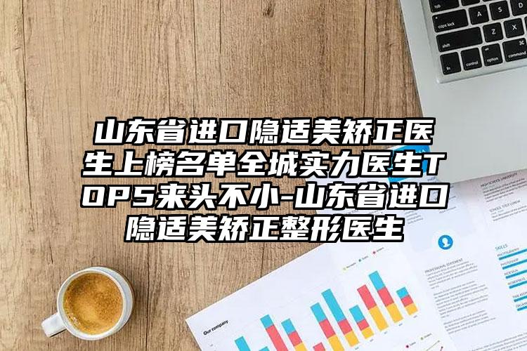 山东省进口隐适美矫正医生上榜名单全城实力医生TOP5来头不小-山东省进口隐适美矫正整形医生