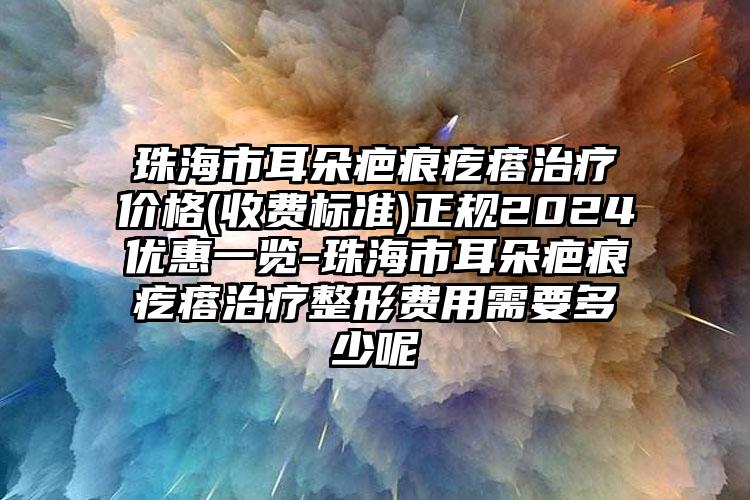 珠海市耳朵疤痕疙瘩治疗价格(收费标准)正规2024优惠一览-珠海市耳朵疤痕疙瘩治疗整形费用需要多少呢