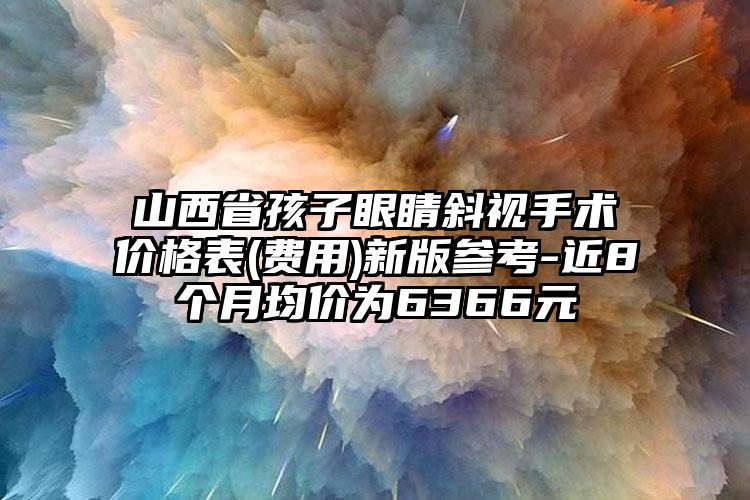 山西省孩子眼睛斜视手术价格表(费用)新版参考-近8个月均价为6366元