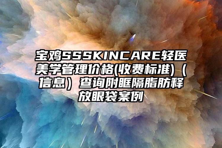 宝鸡SSSKINCARE轻医美学管理价格(收费标准)（信息）查询附眶隔脂肪释放眼袋案例