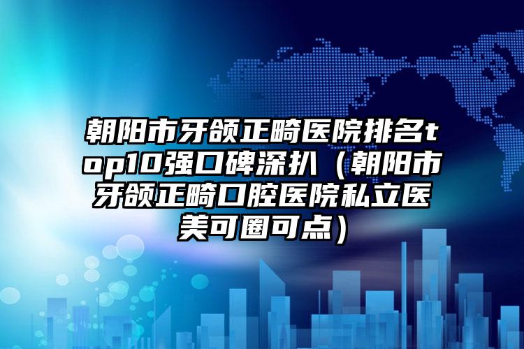 朝阳市牙颌正畸医院排名top10强口碑深扒（朝阳市牙颌正畸口腔医院私立医美可圈可点）