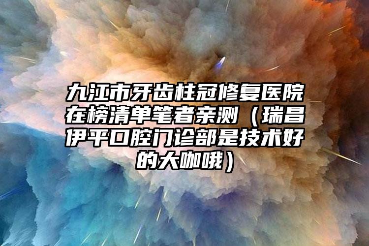 九江市牙齿柱冠修复医院在榜清单笔者亲测（瑞昌伊平口腔门诊部是技术好的大咖哦）