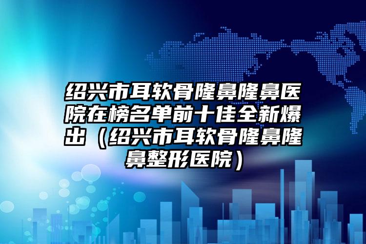 绍兴市耳软骨隆鼻隆鼻医院在榜名单前十佳全新爆出（绍兴市耳软骨隆鼻隆鼻整形医院）