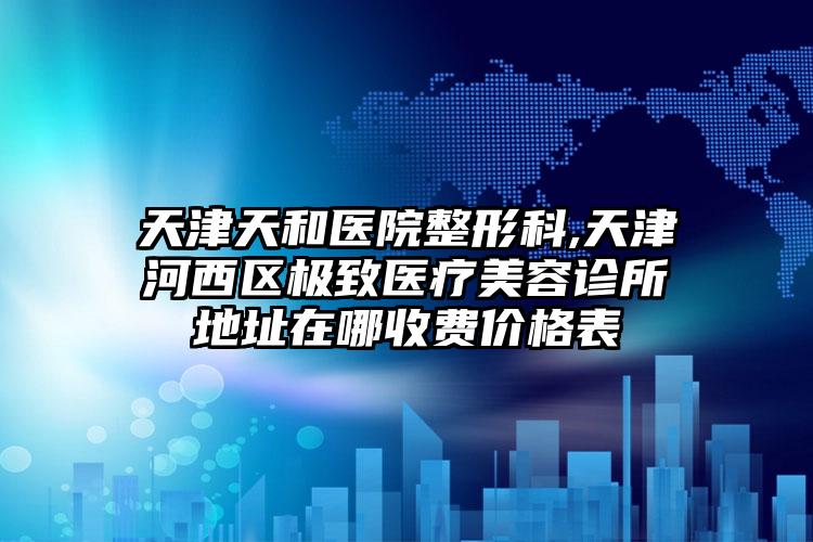 天津天和医院整形科,天津河西区极致医疗美容诊所地址在哪收费价格表