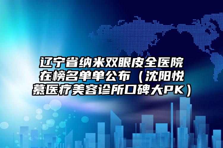 辽宁省纳米双眼皮全医院在榜名单单公布（沈阳悦慕医疗美容诊所口碑大PK）