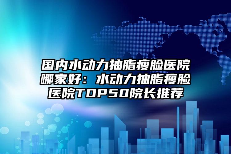 国内水动力抽脂瘦脸医院哪家好：水动力抽脂瘦脸医院TOP50院长推荐